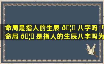 命局是指人的生辰 🦊 八字吗「命局 🦊 是指人的生辰八字吗为什么」